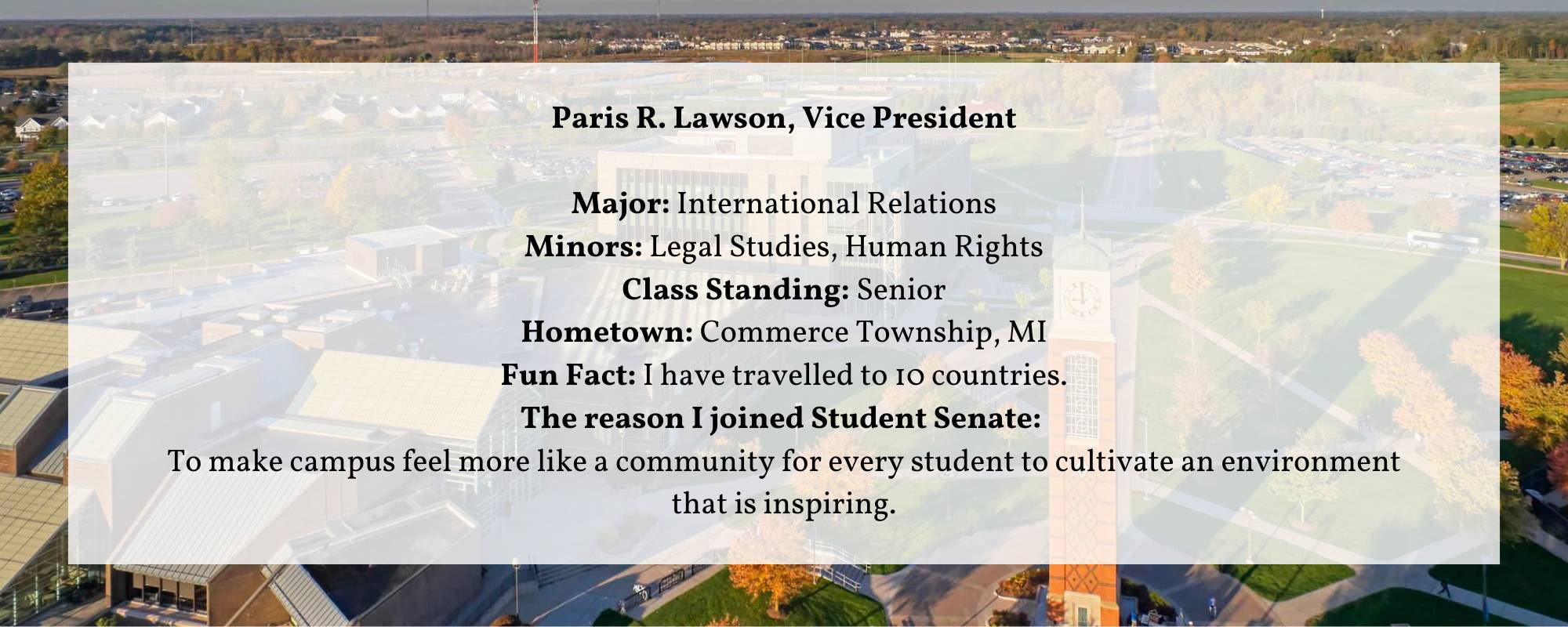 Paris R. Lawson, Vice President  Major: International Relations Minors: Legal Studies, Human Rights Class Standing: Senior Hometown: Commerce Township, MI Fun Fact: I have travelled to 10 countries. The reason I joined Student Senate:  To make campus feel more like a community for every student to cultivate an environment that is inspiring.